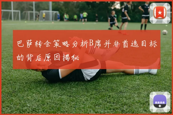 巴萨转会策略分析B席并非首选目标的背后原因揭秘