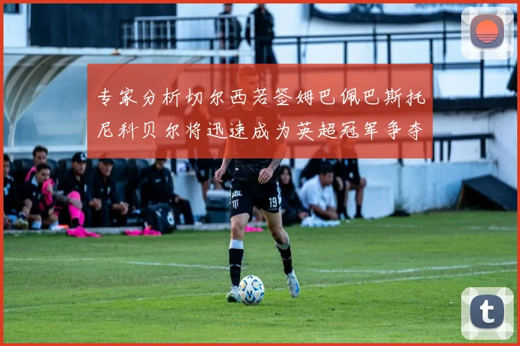 专家分析切尔西若签姆巴佩巴斯托尼科贝尔将迅速成为英超冠军争夺者