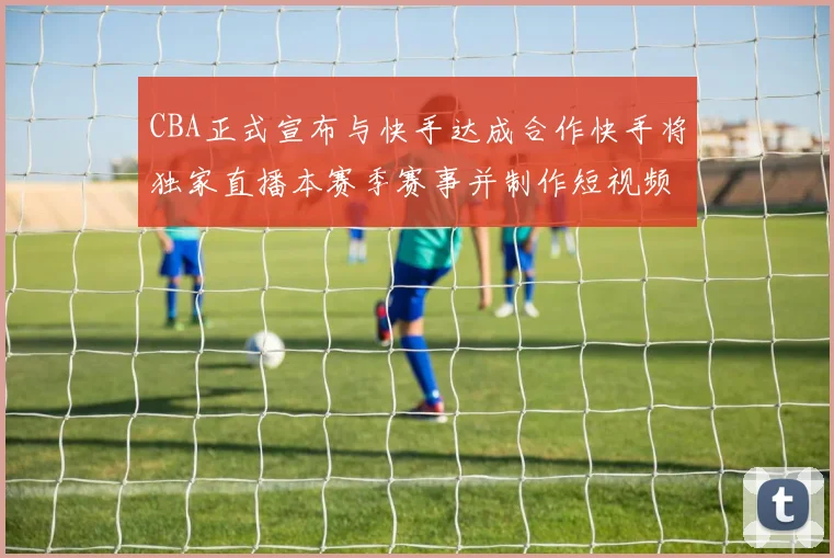 CBA正式宣布与快手达成合作快手将独家直播本赛季赛事并制作短视频内容