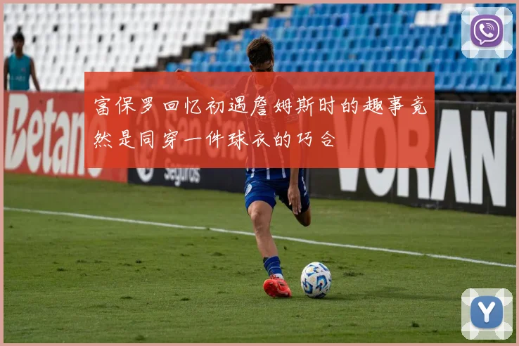 富保罗回忆初遇詹姆斯时的趣事竟然是同穿一件球衣的巧合