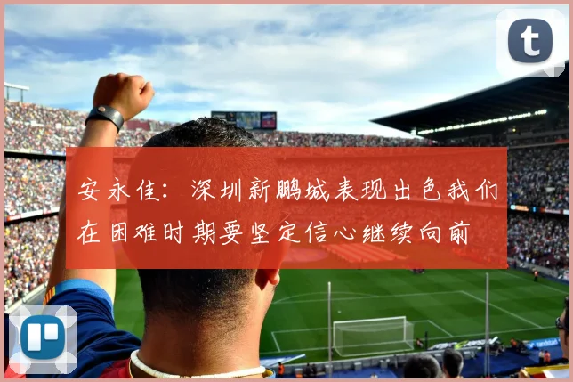 安永佳：深圳新鹏城表现出色我们在困难时期要坚定信心继续向前
