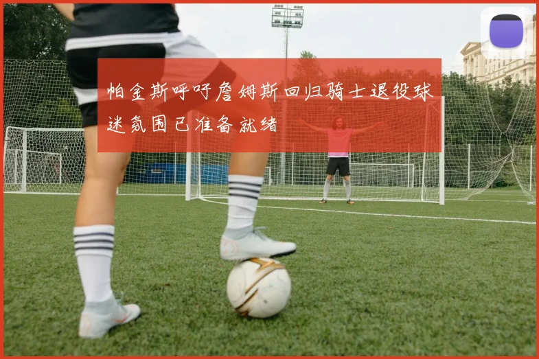 帕金斯呼吁詹姆斯回归骑士退役球迷氛围已准备就绪