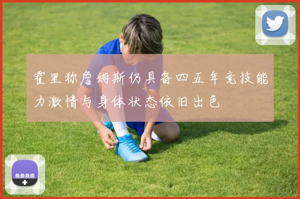 霍里称詹姆斯仍具备四五年竞技能力激情与身体状态依旧出色