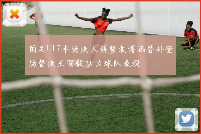 国足U17半场换人调整袁博涵替补登场替换王贺毅助力球队表现
