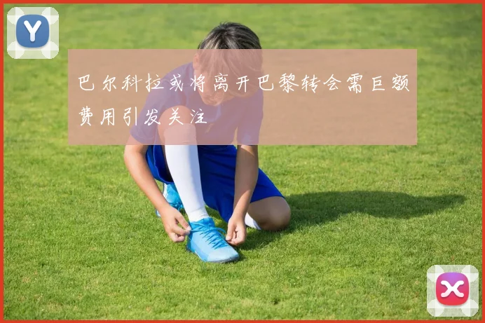 巴尔科拉或将离开巴黎转会需巨额费用引发关注
