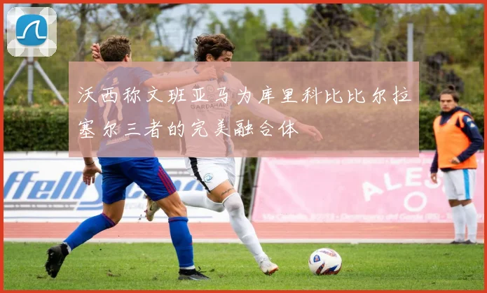 沃西称文班亚马为库里科比比尔拉塞尔三者的完美融合体