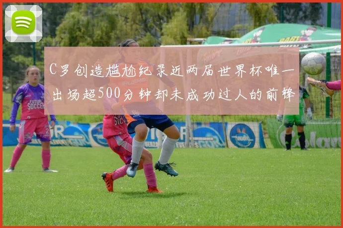 C罗创造尴尬纪录近两届世界杯唯一出场超500分钟却未成功过人的前锋