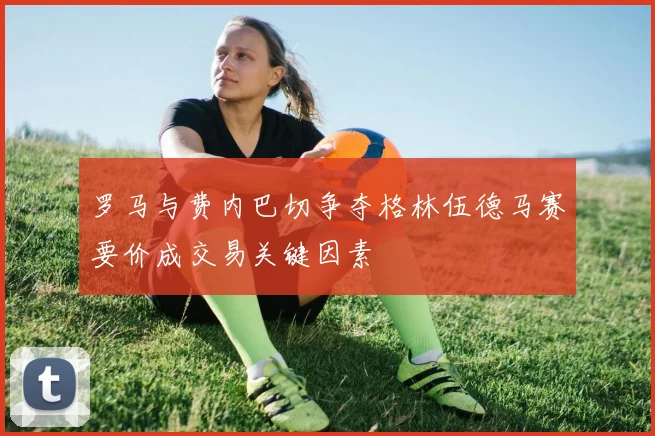 罗马与费内巴切争夺格林伍德马赛要价成交易关键因素