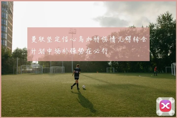 曼联坚定信心乌加特伤情无碍转会计划中场补强势在必行