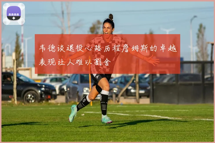 韦德谈退役心路历程詹姆斯的卓越表现让人难以割舍