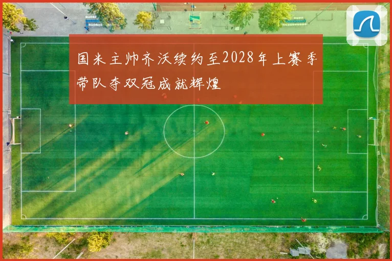 国米主帅齐沃续约至2028年上赛季带队夺双冠成就辉煌