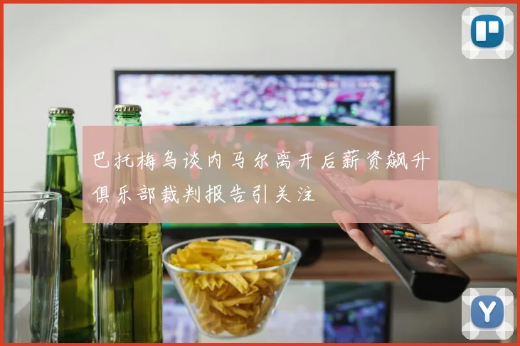 巴托梅乌谈内马尔离开后薪资飙升俱乐部裁判报告引关注