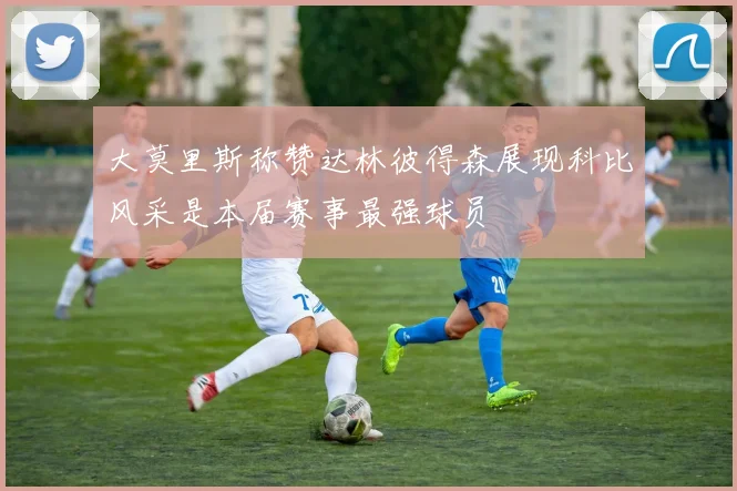 大莫里斯称赞达林彼得森展现科比风采是本届赛事最强球员