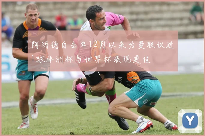 阿玛德自去年12月以来为曼联仅进1球非洲杯与世界杯表现更佳