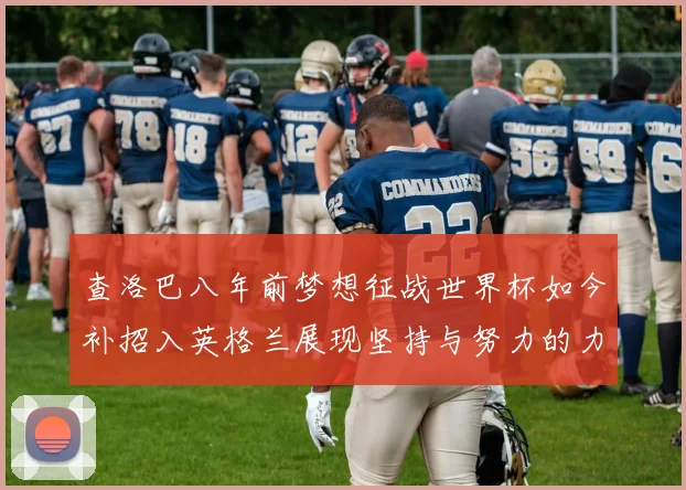 查洛巴八年前梦想征战世界杯如今补招入英格兰展现坚持与努力的力量
