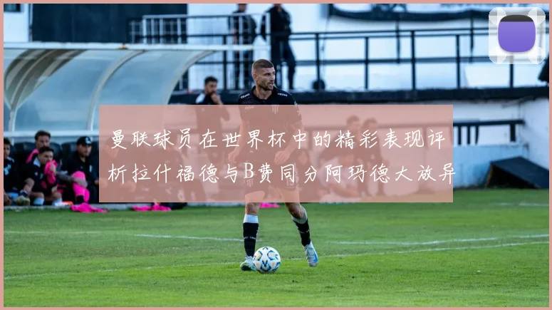 曼联球员在世界杯中的精彩表现评析拉什福德与B费同分阿玛德大放异彩