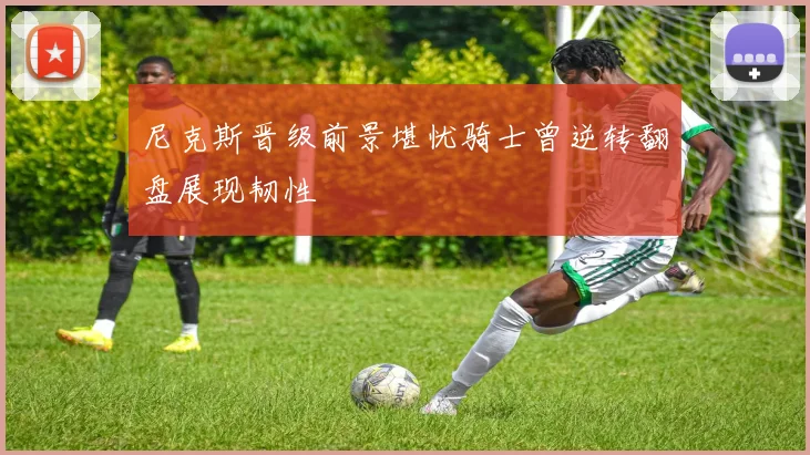 尼克斯晋级前景堪忧骑士曾逆转翻盘展现韧性