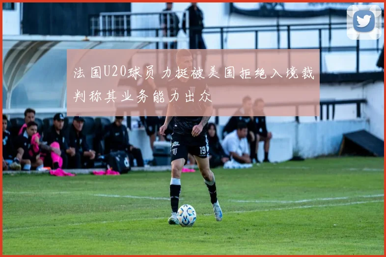 法国U20球员力挺被美国拒绝入境裁判称其业务能力出众