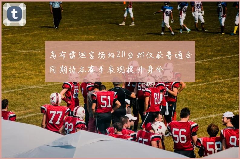乌布雷坦言场均20分却仅获普通合同期待本赛季表现提升身价