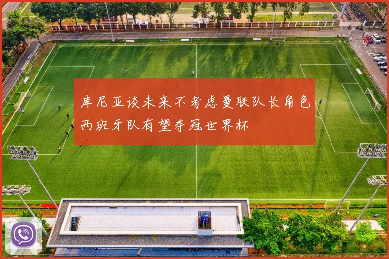 库尼亚谈未来不考虑曼联队长角色西班牙队有望夺冠世界杯