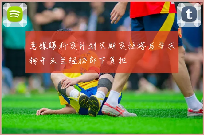 意媒曝科莫计划买断莫拉塔后寻求转手米兰轻松卸下负担