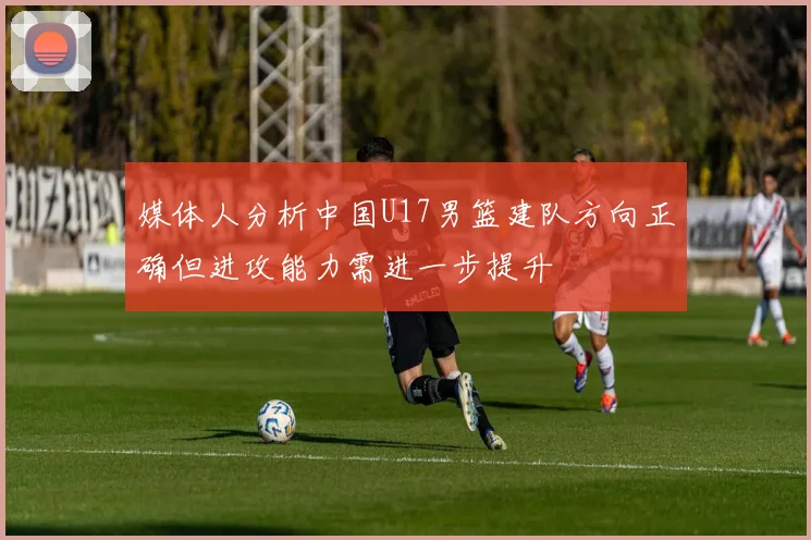 媒体人分析中国U17男篮建队方向正确但进攻能力需进一步提升
