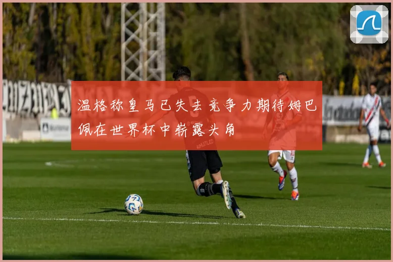 温格称皇马已失去竞争力期待姆巴佩在世界杯中崭露头角