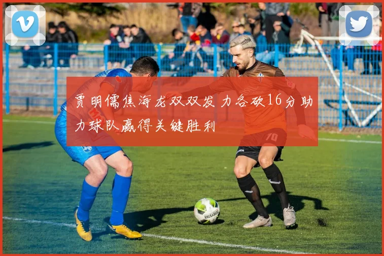 贾明儒焦海龙双双发力各砍16分助力球队赢得关键胜利