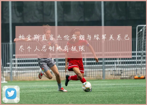 帕金斯直言杰伦布朗与绿军关系已尽个人忍耐终有极限