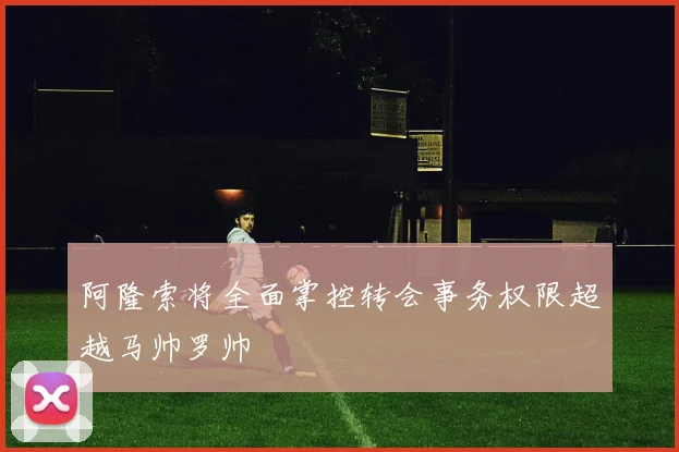 阿隆索将全面掌控转会事务权限超越马帅罗帅