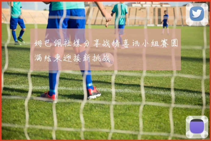 姆巴佩社媒分享战绩喜讯小组赛圆满结束迎接新挑战
