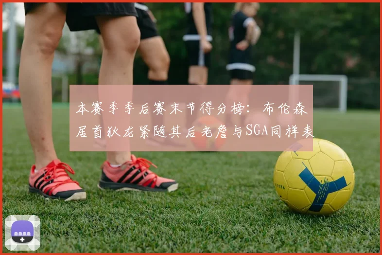 本赛季季后赛末节得分榜：布伦森居首狄龙紧随其后老詹与SGA同样表现出色